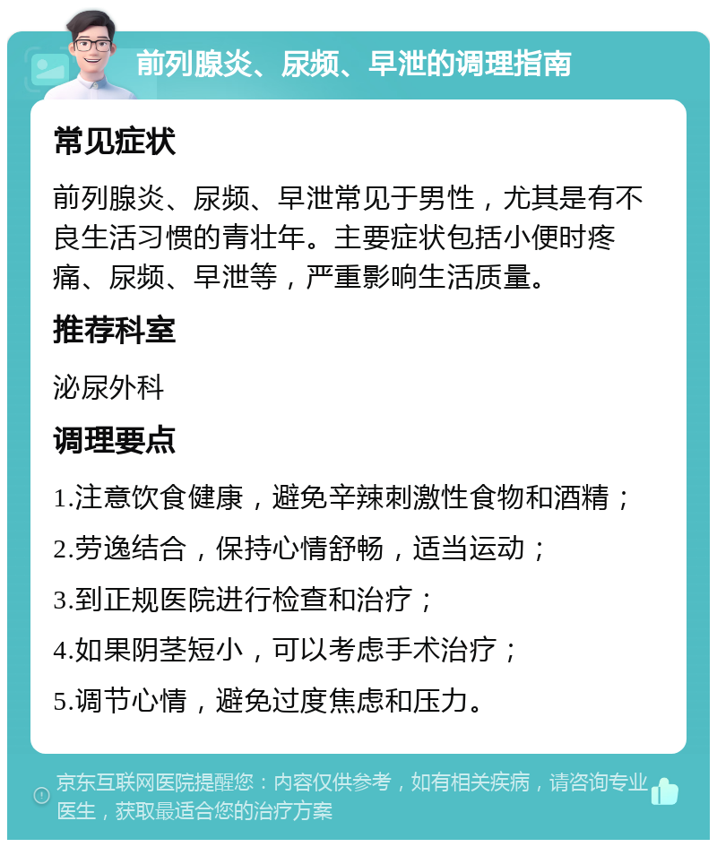 前列腺炎、尿频、早泄的调理指南 常见症状 前列腺炎、尿频、早泄常见于男性，尤其是有不良生活习惯的青壮年。主要症状包括小便时疼痛、尿频、早泄等，严重影响生活质量。 推荐科室 泌尿外科 调理要点 1.注意饮食健康，避免辛辣刺激性食物和酒精； 2.劳逸结合，保持心情舒畅，适当运动； 3.到正规医院进行检查和治疗； 4.如果阴茎短小，可以考虑手术治疗； 5.调节心情，避免过度焦虑和压力。