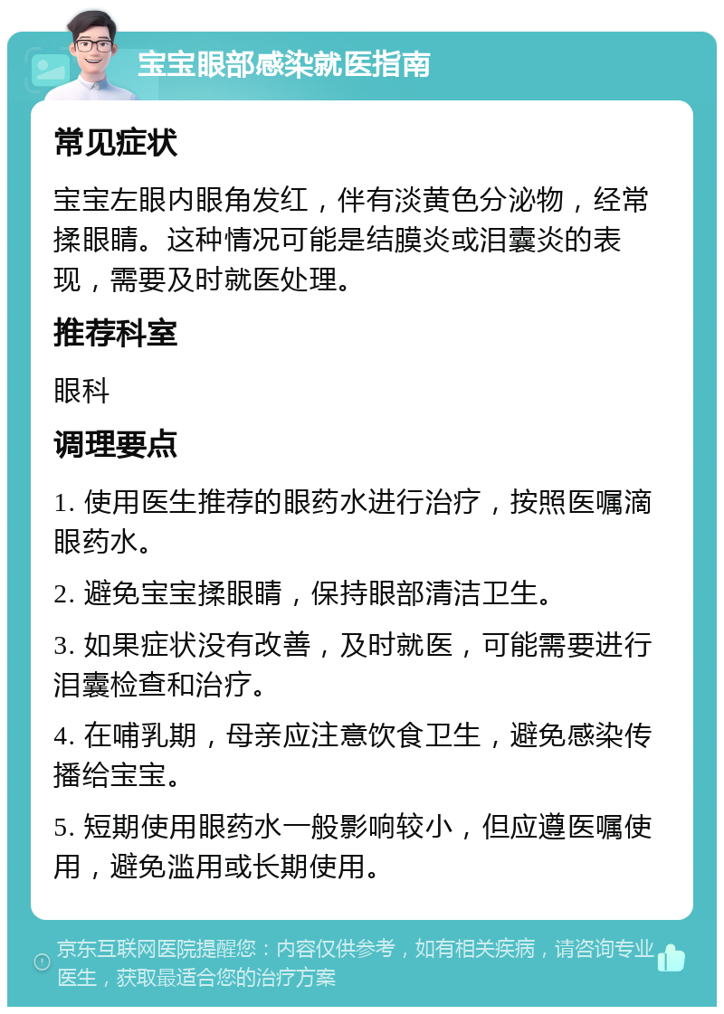 宝宝眼部感染就医指南 常见症状 宝宝左眼内眼角发红，伴有淡黄色分泌物，经常揉眼睛。这种情况可能是结膜炎或泪囊炎的表现，需要及时就医处理。 推荐科室 眼科 调理要点 1. 使用医生推荐的眼药水进行治疗，按照医嘱滴眼药水。 2. 避免宝宝揉眼睛，保持眼部清洁卫生。 3. 如果症状没有改善，及时就医，可能需要进行泪囊检查和治疗。 4. 在哺乳期，母亲应注意饮食卫生，避免感染传播给宝宝。 5. 短期使用眼药水一般影响较小，但应遵医嘱使用，避免滥用或长期使用。