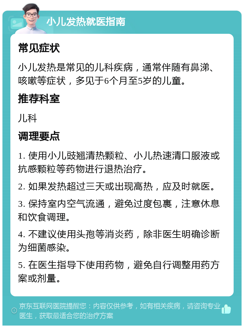 小儿发热就医指南 常见症状 小儿发热是常见的儿科疾病，通常伴随有鼻涕、咳嗽等症状，多见于6个月至5岁的儿童。 推荐科室 儿科 调理要点 1. 使用小儿豉翘清热颗粒、小儿热速清口服液或抗感颗粒等药物进行退热治疗。 2. 如果发热超过三天或出现高热，应及时就医。 3. 保持室内空气流通，避免过度包裹，注意休息和饮食调理。 4. 不建议使用头孢等消炎药，除非医生明确诊断为细菌感染。 5. 在医生指导下使用药物，避免自行调整用药方案或剂量。