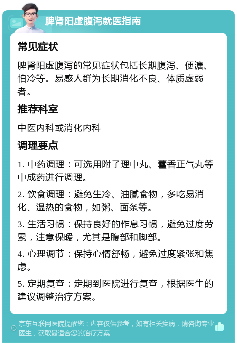 脾肾阳虚腹泻就医指南 常见症状 脾肾阳虚腹泻的常见症状包括长期腹泻、便溏、怕冷等。易感人群为长期消化不良、体质虚弱者。 推荐科室 中医内科或消化内科 调理要点 1. 中药调理：可选用附子理中丸、藿香正气丸等中成药进行调理。 2. 饮食调理：避免生冷、油腻食物，多吃易消化、温热的食物，如粥、面条等。 3. 生活习惯：保持良好的作息习惯，避免过度劳累，注意保暖，尤其是腹部和脚部。 4. 心理调节：保持心情舒畅，避免过度紧张和焦虑。 5. 定期复查：定期到医院进行复查，根据医生的建议调整治疗方案。