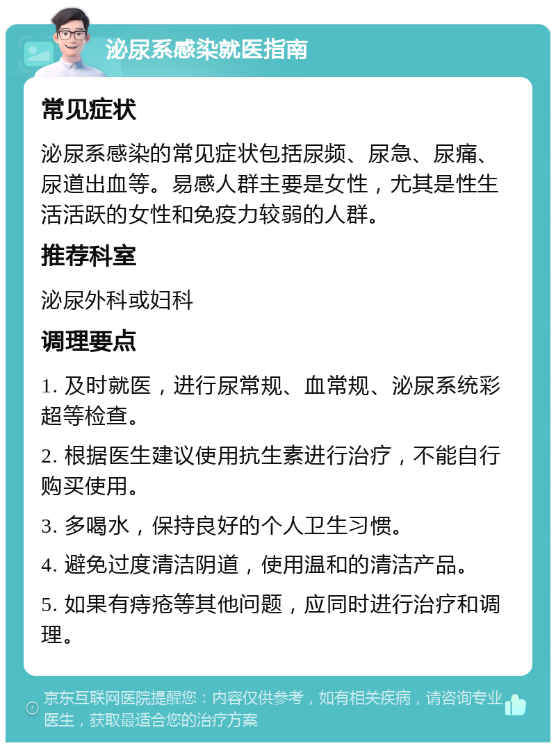 泌尿系感染就医指南 常见症状 泌尿系感染的常见症状包括尿频、尿急、尿痛、尿道出血等。易感人群主要是女性，尤其是性生活活跃的女性和免疫力较弱的人群。 推荐科室 泌尿外科或妇科 调理要点 1. 及时就医，进行尿常规、血常规、泌尿系统彩超等检查。 2. 根据医生建议使用抗生素进行治疗，不能自行购买使用。 3. 多喝水，保持良好的个人卫生习惯。 4. 避免过度清洁阴道，使用温和的清洁产品。 5. 如果有痔疮等其他问题，应同时进行治疗和调理。