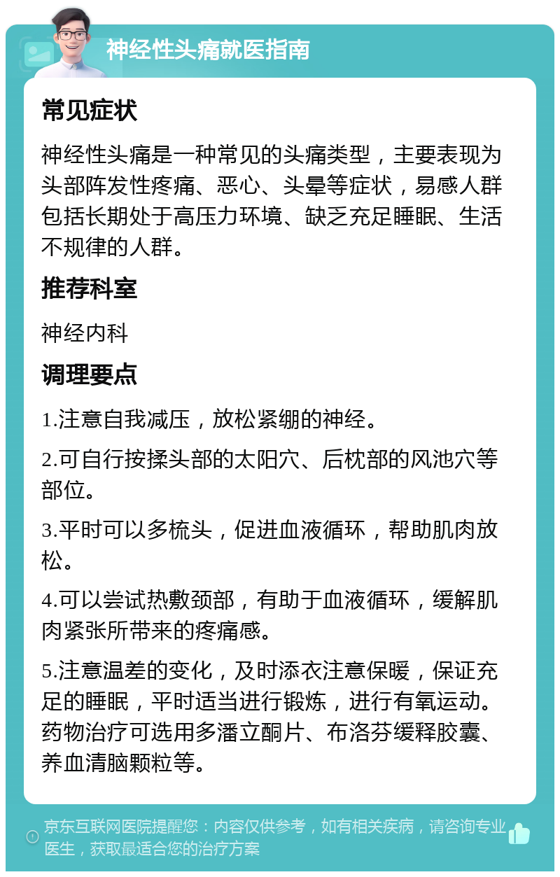 神经性头痛就医指南 常见症状 神经性头痛是一种常见的头痛类型，主要表现为头部阵发性疼痛、恶心、头晕等症状，易感人群包括长期处于高压力环境、缺乏充足睡眠、生活不规律的人群。 推荐科室 神经内科 调理要点 1.注意自我减压，放松紧绷的神经。 2.可自行按揉头部的太阳穴、后枕部的风池穴等部位。 3.平时可以多梳头，促进血液循环，帮助肌肉放松。 4.可以尝试热敷颈部，有助于血液循环，缓解肌肉紧张所带来的疼痛感。 5.注意温差的变化，及时添衣注意保暖，保证充足的睡眠，平时适当进行锻炼，进行有氧运动。药物治疗可选用多潘立酮片、布洛芬缓释胶囊、养血清脑颗粒等。