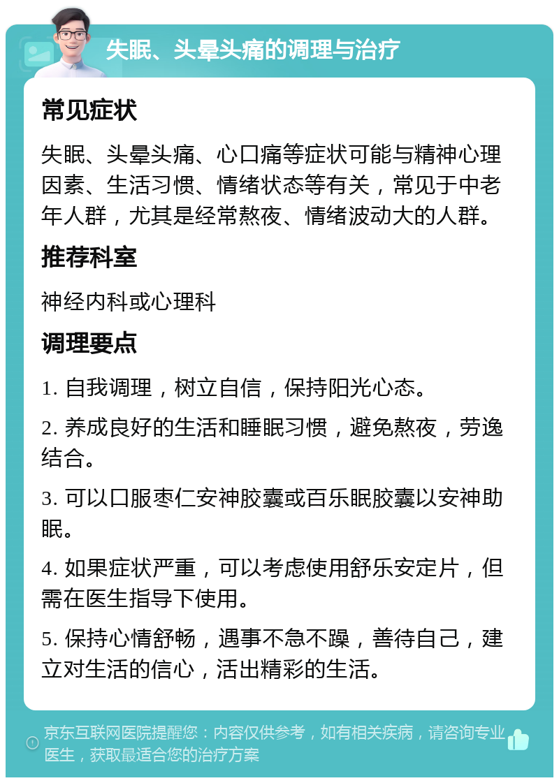 失眠、头晕头痛的调理与治疗 常见症状 失眠、头晕头痛、心口痛等症状可能与精神心理因素、生活习惯、情绪状态等有关，常见于中老年人群，尤其是经常熬夜、情绪波动大的人群。 推荐科室 神经内科或心理科 调理要点 1. 自我调理，树立自信，保持阳光心态。 2. 养成良好的生活和睡眠习惯，避免熬夜，劳逸结合。 3. 可以口服枣仁安神胶囊或百乐眠胶囊以安神助眠。 4. 如果症状严重，可以考虑使用舒乐安定片，但需在医生指导下使用。 5. 保持心情舒畅，遇事不急不躁，善待自己，建立对生活的信心，活出精彩的生活。