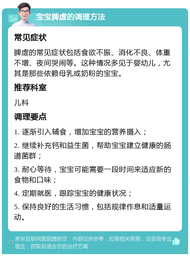 宝宝脾虚的调理方法 常见症状 脾虚的常见症状包括食欲不振、消化不良、体重不增、夜间哭闹等。这种情况多见于婴幼儿，尤其是那些依赖母乳或奶粉的宝宝。 推荐科室 儿科 调理要点 1. 逐渐引入辅食，增加宝宝的营养摄入； 2. 继续补充钙和益生菌，帮助宝宝建立健康的肠道菌群； 3. 耐心等待，宝宝可能需要一段时间来适应新的食物和口味； 4. 定期就医，跟踪宝宝的健康状况； 5. 保持良好的生活习惯，包括规律作息和适量运动。