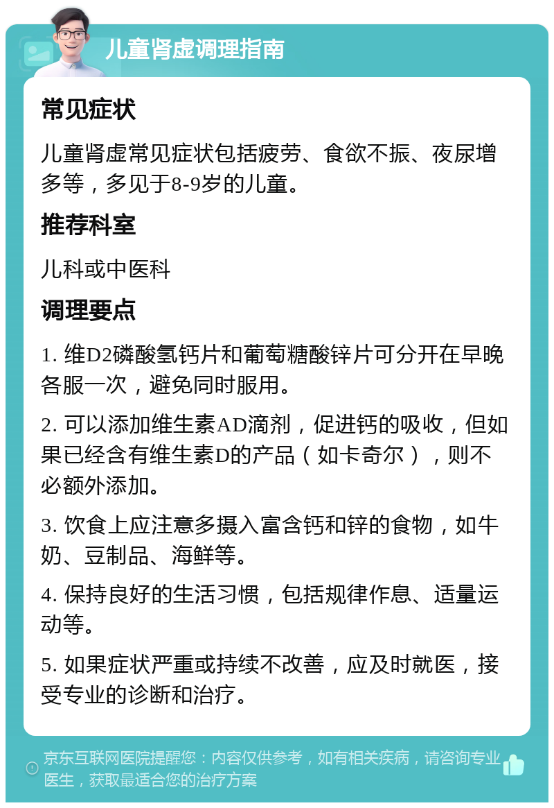 儿童肾虚调理指南 常见症状 儿童肾虚常见症状包括疲劳、食欲不振、夜尿增多等，多见于8-9岁的儿童。 推荐科室 儿科或中医科 调理要点 1. 维D2磷酸氢钙片和葡萄糖酸锌片可分开在早晚各服一次，避免同时服用。 2. 可以添加维生素AD滴剂，促进钙的吸收，但如果已经含有维生素D的产品（如卡奇尔），则不必额外添加。 3. 饮食上应注意多摄入富含钙和锌的食物，如牛奶、豆制品、海鲜等。 4. 保持良好的生活习惯，包括规律作息、适量运动等。 5. 如果症状严重或持续不改善，应及时就医，接受专业的诊断和治疗。