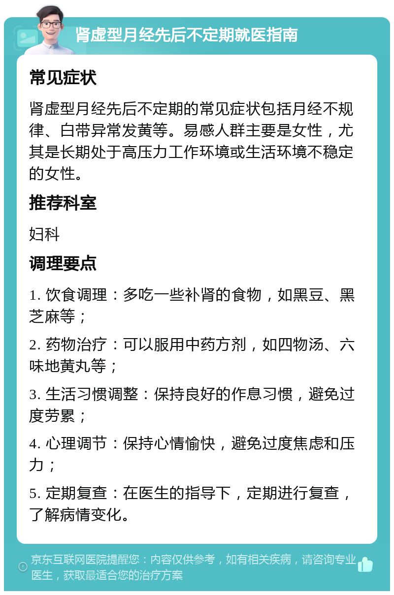 肾虚型月经先后不定期就医指南 常见症状 肾虚型月经先后不定期的常见症状包括月经不规律、白带异常发黄等。易感人群主要是女性，尤其是长期处于高压力工作环境或生活环境不稳定的女性。 推荐科室 妇科 调理要点 1. 饮食调理：多吃一些补肾的食物，如黑豆、黑芝麻等； 2. 药物治疗：可以服用中药方剂，如四物汤、六味地黄丸等； 3. 生活习惯调整：保持良好的作息习惯，避免过度劳累； 4. 心理调节：保持心情愉快，避免过度焦虑和压力； 5. 定期复查：在医生的指导下，定期进行复查，了解病情变化。