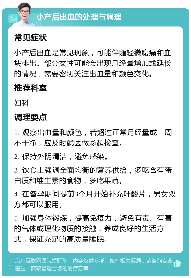 小产后出血的处理与调理 常见症状 小产后出血是常见现象，可能伴随轻微腹痛和血块排出。部分女性可能会出现月经量增加或延长的情况，需要密切关注出血量和颜色变化。 推荐科室 妇科 调理要点 1. 观察出血量和颜色，若超过正常月经量或一周不干净，应及时就医做彩超检查。 2. 保持外阴清洁，避免感染。 3. 饮食上强调全面均衡的营养供给，多吃含有蛋白质和维生素的食物，多吃果蔬。 4. 在备孕期间提前3个月开始补充叶酸片，男女双方都可以服用。 5. 加强身体锻炼，提高免疫力，避免有毒、有害的气体或理化物质的接触，养成良好的生活方式，保证充足的高质量睡眠。