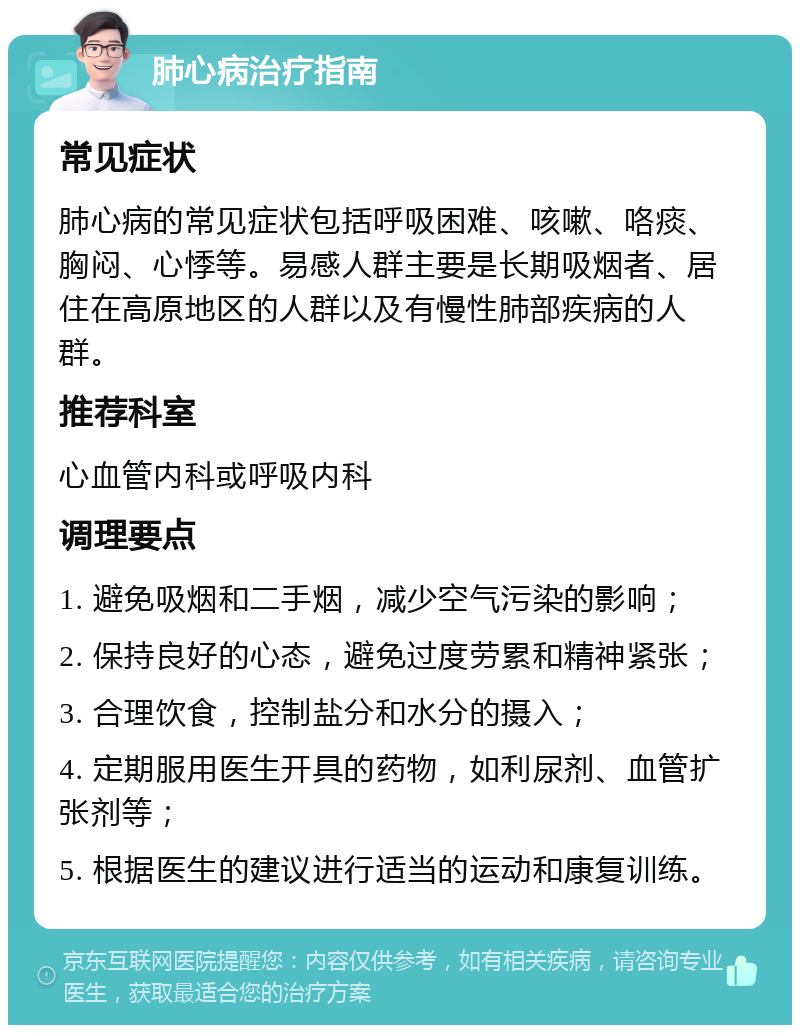 肺心病治疗指南 常见症状 肺心病的常见症状包括呼吸困难、咳嗽、咯痰、胸闷、心悸等。易感人群主要是长期吸烟者、居住在高原地区的人群以及有慢性肺部疾病的人群。 推荐科室 心血管内科或呼吸内科 调理要点 1. 避免吸烟和二手烟，减少空气污染的影响； 2. 保持良好的心态，避免过度劳累和精神紧张； 3. 合理饮食，控制盐分和水分的摄入； 4. 定期服用医生开具的药物，如利尿剂、血管扩张剂等； 5. 根据医生的建议进行适当的运动和康复训练。