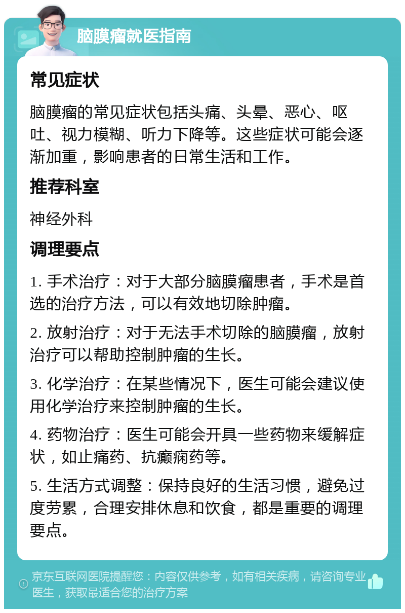 脑膜瘤就医指南 常见症状 脑膜瘤的常见症状包括头痛、头晕、恶心、呕吐、视力模糊、听力下降等。这些症状可能会逐渐加重，影响患者的日常生活和工作。 推荐科室 神经外科 调理要点 1. 手术治疗：对于大部分脑膜瘤患者，手术是首选的治疗方法，可以有效地切除肿瘤。 2. 放射治疗：对于无法手术切除的脑膜瘤，放射治疗可以帮助控制肿瘤的生长。 3. 化学治疗：在某些情况下，医生可能会建议使用化学治疗来控制肿瘤的生长。 4. 药物治疗：医生可能会开具一些药物来缓解症状，如止痛药、抗癫痫药等。 5. 生活方式调整：保持良好的生活习惯，避免过度劳累，合理安排休息和饮食，都是重要的调理要点。