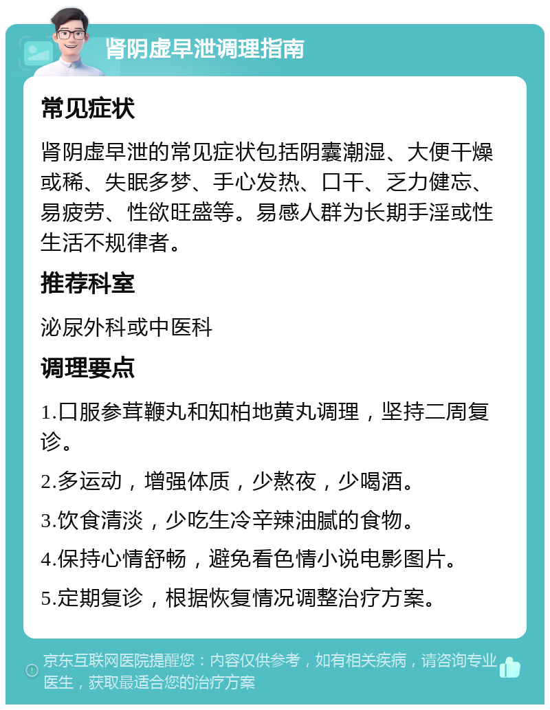 肾阴虚早泄调理指南 常见症状 肾阴虚早泄的常见症状包括阴囊潮湿、大便干燥或稀、失眠多梦、手心发热、口干、乏力健忘、易疲劳、性欲旺盛等。易感人群为长期手淫或性生活不规律者。 推荐科室 泌尿外科或中医科 调理要点 1.口服参茸鞭丸和知柏地黄丸调理，坚持二周复诊。 2.多运动，增强体质，少熬夜，少喝酒。 3.饮食清淡，少吃生冷辛辣油腻的食物。 4.保持心情舒畅，避免看色情小说电影图片。 5.定期复诊，根据恢复情况调整治疗方案。