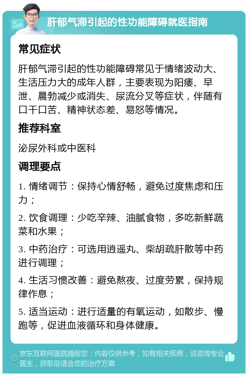 肝郁气滞引起的性功能障碍就医指南 常见症状 肝郁气滞引起的性功能障碍常见于情绪波动大、生活压力大的成年人群，主要表现为阳痿、早泄、晨勃减少或消失、尿流分叉等症状，伴随有口干口苦、精神状态差、易怒等情况。 推荐科室 泌尿外科或中医科 调理要点 1. 情绪调节：保持心情舒畅，避免过度焦虑和压力； 2. 饮食调理：少吃辛辣、油腻食物，多吃新鲜蔬菜和水果； 3. 中药治疗：可选用逍遥丸、柴胡疏肝散等中药进行调理； 4. 生活习惯改善：避免熬夜、过度劳累，保持规律作息； 5. 适当运动：进行适量的有氧运动，如散步、慢跑等，促进血液循环和身体健康。