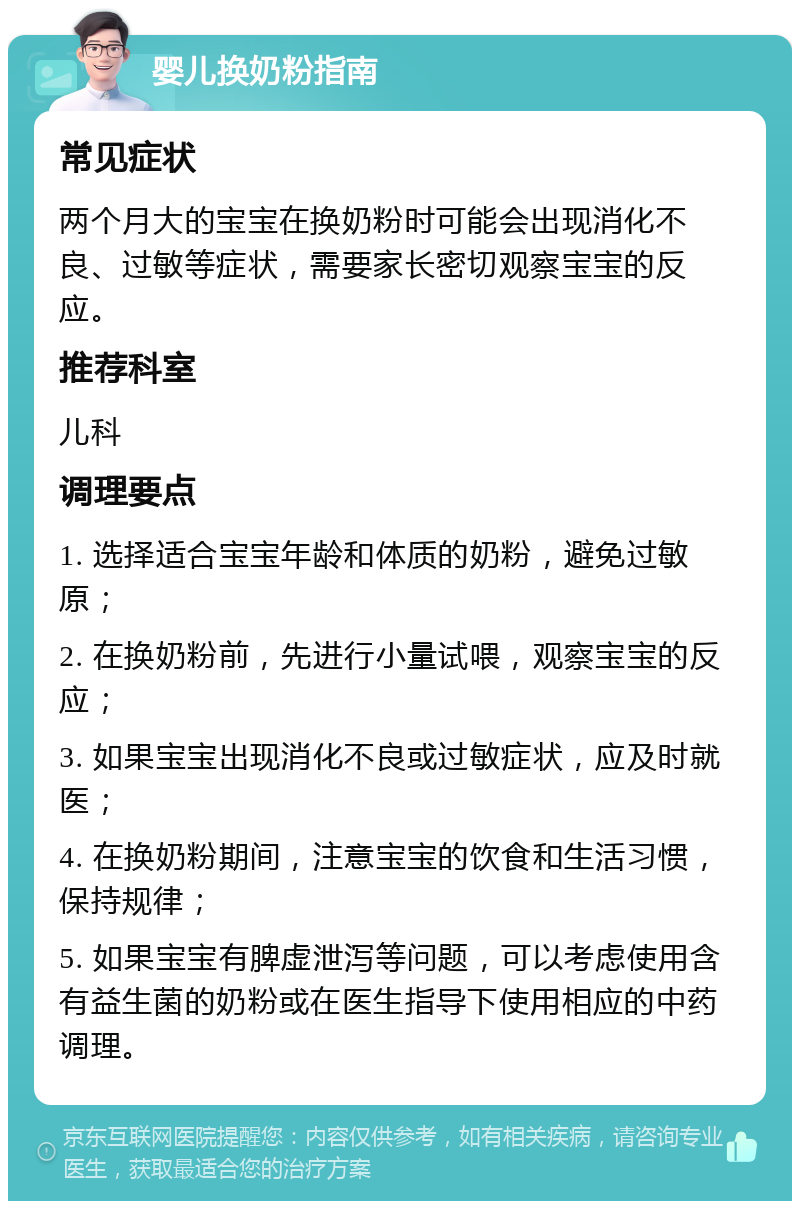 婴儿换奶粉指南 常见症状 两个月大的宝宝在换奶粉时可能会出现消化不良、过敏等症状，需要家长密切观察宝宝的反应。 推荐科室 儿科 调理要点 1. 选择适合宝宝年龄和体质的奶粉，避免过敏原； 2. 在换奶粉前，先进行小量试喂，观察宝宝的反应； 3. 如果宝宝出现消化不良或过敏症状，应及时就医； 4. 在换奶粉期间，注意宝宝的饮食和生活习惯，保持规律； 5. 如果宝宝有脾虚泄泻等问题，可以考虑使用含有益生菌的奶粉或在医生指导下使用相应的中药调理。