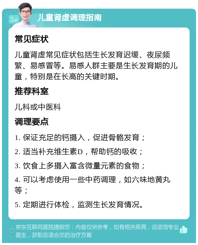 儿童肾虚调理指南 常见症状 儿童肾虚常见症状包括生长发育迟缓、夜尿频繁、易感冒等。易感人群主要是生长发育期的儿童，特别是在长高的关键时期。 推荐科室 儿科或中医科 调理要点 1. 保证充足的钙摄入，促进骨骼发育； 2. 适当补充维生素D，帮助钙的吸收； 3. 饮食上多摄入富含微量元素的食物； 4. 可以考虑使用一些中药调理，如六味地黄丸等； 5. 定期进行体检，监测生长发育情况。