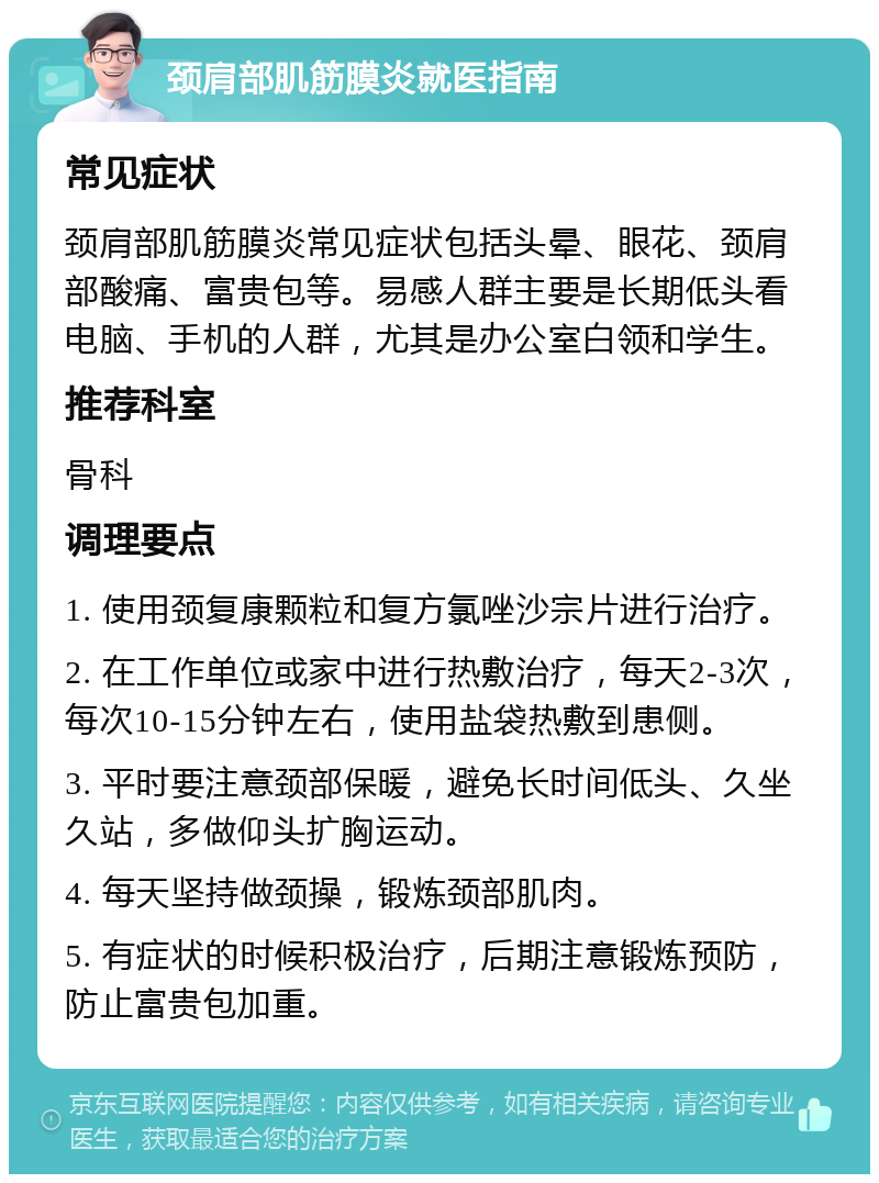 颈肩部肌筋膜炎就医指南 常见症状 颈肩部肌筋膜炎常见症状包括头晕、眼花、颈肩部酸痛、富贵包等。易感人群主要是长期低头看电脑、手机的人群，尤其是办公室白领和学生。 推荐科室 骨科 调理要点 1. 使用颈复康颗粒和复方氯唑沙宗片进行治疗。 2. 在工作单位或家中进行热敷治疗，每天2-3次，每次10-15分钟左右，使用盐袋热敷到患侧。 3. 平时要注意颈部保暖，避免长时间低头、久坐久站，多做仰头扩胸运动。 4. 每天坚持做颈操，锻炼颈部肌肉。 5. 有症状的时候积极治疗，后期注意锻炼预防，防止富贵包加重。