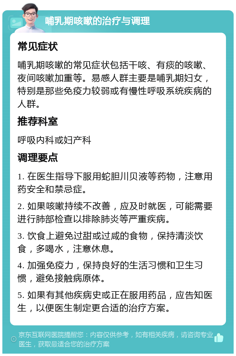 哺乳期咳嗽的治疗与调理 常见症状 哺乳期咳嗽的常见症状包括干咳、有痰的咳嗽、夜间咳嗽加重等。易感人群主要是哺乳期妇女，特别是那些免疫力较弱或有慢性呼吸系统疾病的人群。 推荐科室 呼吸内科或妇产科 调理要点 1. 在医生指导下服用蛇胆川贝液等药物，注意用药安全和禁忌症。 2. 如果咳嗽持续不改善，应及时就医，可能需要进行肺部检查以排除肺炎等严重疾病。 3. 饮食上避免过甜或过咸的食物，保持清淡饮食，多喝水，注意休息。 4. 加强免疫力，保持良好的生活习惯和卫生习惯，避免接触病原体。 5. 如果有其他疾病史或正在服用药品，应告知医生，以便医生制定更合适的治疗方案。