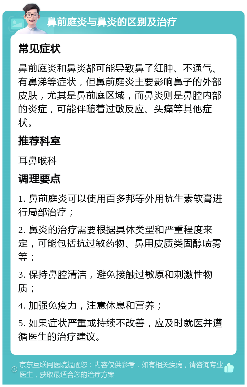 鼻前庭炎与鼻炎的区别及治疗 常见症状 鼻前庭炎和鼻炎都可能导致鼻子红肿、不通气、有鼻涕等症状，但鼻前庭炎主要影响鼻子的外部皮肤，尤其是鼻前庭区域，而鼻炎则是鼻腔内部的炎症，可能伴随着过敏反应、头痛等其他症状。 推荐科室 耳鼻喉科 调理要点 1. 鼻前庭炎可以使用百多邦等外用抗生素软膏进行局部治疗； 2. 鼻炎的治疗需要根据具体类型和严重程度来定，可能包括抗过敏药物、鼻用皮质类固醇喷雾等； 3. 保持鼻腔清洁，避免接触过敏原和刺激性物质； 4. 加强免疫力，注意休息和营养； 5. 如果症状严重或持续不改善，应及时就医并遵循医生的治疗建议。