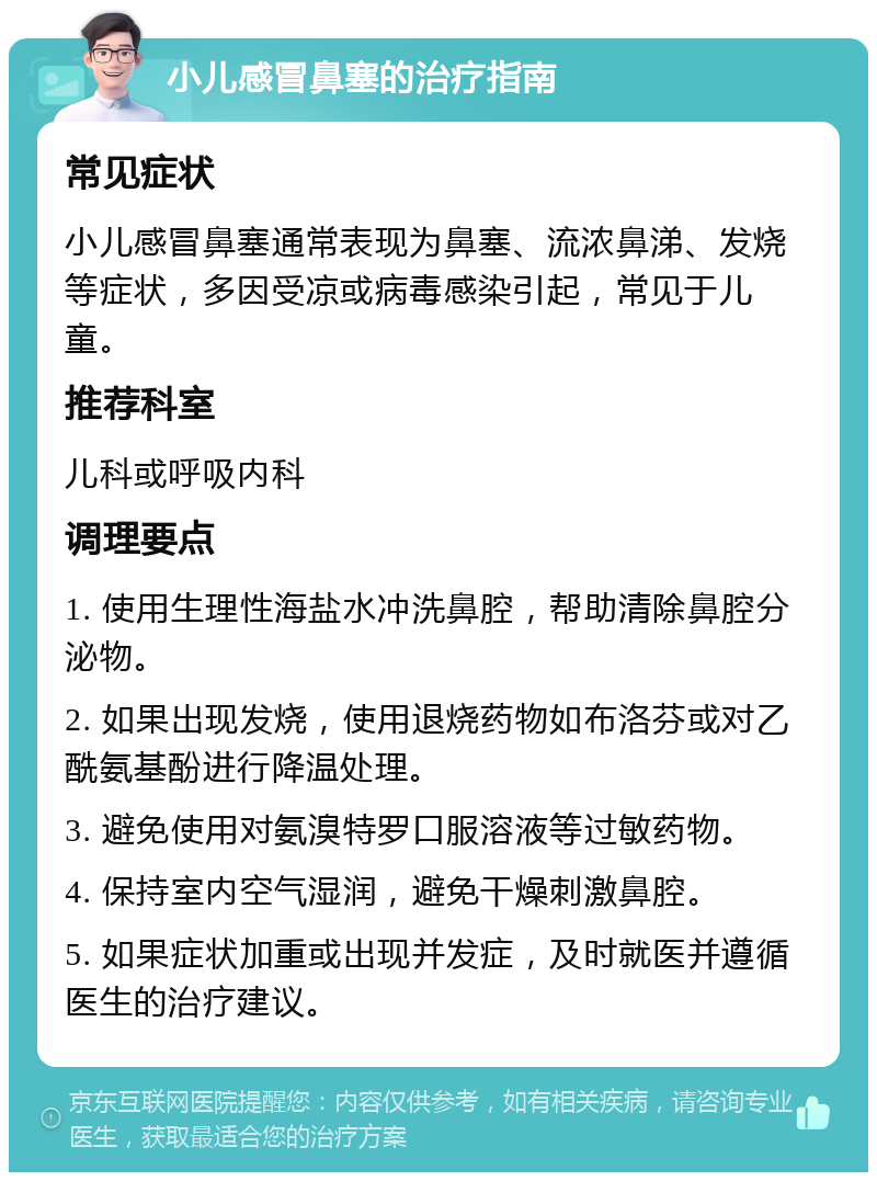 小儿感冒鼻塞的治疗指南 常见症状 小儿感冒鼻塞通常表现为鼻塞、流浓鼻涕、发烧等症状，多因受凉或病毒感染引起，常见于儿童。 推荐科室 儿科或呼吸内科 调理要点 1. 使用生理性海盐水冲洗鼻腔，帮助清除鼻腔分泌物。 2. 如果出现发烧，使用退烧药物如布洛芬或对乙酰氨基酚进行降温处理。 3. 避免使用对氨溴特罗口服溶液等过敏药物。 4. 保持室内空气湿润，避免干燥刺激鼻腔。 5. 如果症状加重或出现并发症，及时就医并遵循医生的治疗建议。