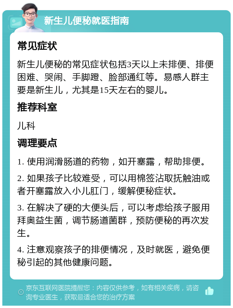 新生儿便秘就医指南 常见症状 新生儿便秘的常见症状包括3天以上未排便、排便困难、哭闹、手脚蹬、脸部通红等。易感人群主要是新生儿，尤其是15天左右的婴儿。 推荐科室 儿科 调理要点 1. 使用润滑肠道的药物，如开塞露，帮助排便。 2. 如果孩子比较难受，可以用棉签沾取抚触油或者开塞露放入小儿肛门，缓解便秘症状。 3. 在解决了硬的大便头后，可以考虑给孩子服用拜奥益生菌，调节肠道菌群，预防便秘的再次发生。 4. 注意观察孩子的排便情况，及时就医，避免便秘引起的其他健康问题。