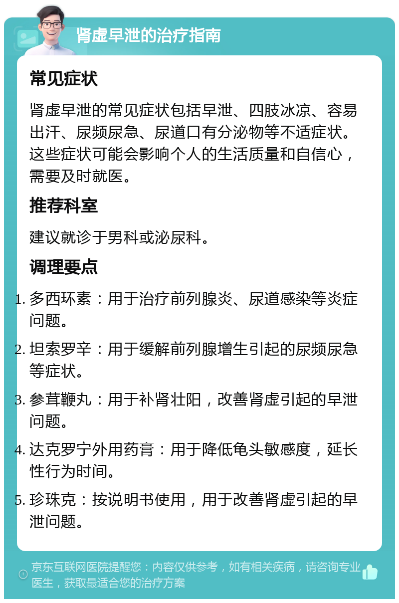 肾虚早泄的治疗指南 常见症状 肾虚早泄的常见症状包括早泄、四肢冰凉、容易出汗、尿频尿急、尿道口有分泌物等不适症状。这些症状可能会影响个人的生活质量和自信心，需要及时就医。 推荐科室 建议就诊于男科或泌尿科。 调理要点 多西环素：用于治疗前列腺炎、尿道感染等炎症问题。 坦索罗辛：用于缓解前列腺增生引起的尿频尿急等症状。 参茸鞭丸：用于补肾壮阳，改善肾虚引起的早泄问题。 达克罗宁外用药膏：用于降低龟头敏感度，延长性行为时间。 珍珠克：按说明书使用，用于改善肾虚引起的早泄问题。