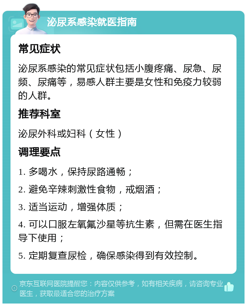 泌尿系感染就医指南 常见症状 泌尿系感染的常见症状包括小腹疼痛、尿急、尿频、尿痛等，易感人群主要是女性和免疫力较弱的人群。 推荐科室 泌尿外科或妇科（女性） 调理要点 1. 多喝水，保持尿路通畅； 2. 避免辛辣刺激性食物，戒烟酒； 3. 适当运动，增强体质； 4. 可以口服左氧氟沙星等抗生素，但需在医生指导下使用； 5. 定期复查尿检，确保感染得到有效控制。