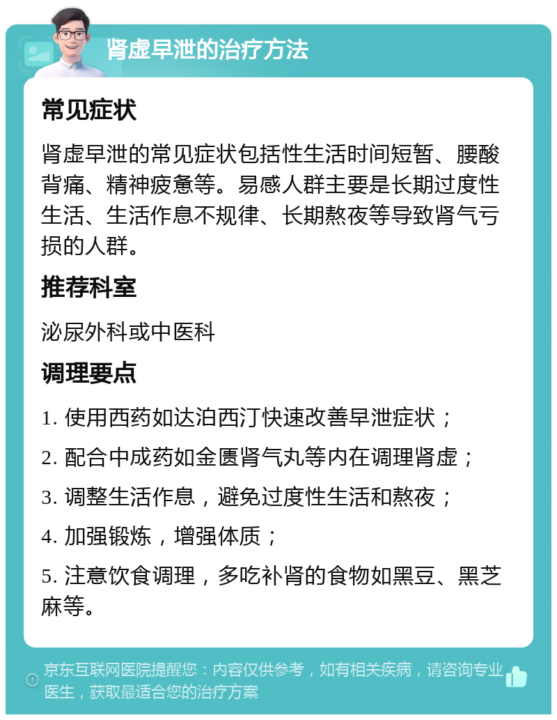 肾虚早泄的治疗方法 常见症状 肾虚早泄的常见症状包括性生活时间短暂、腰酸背痛、精神疲惫等。易感人群主要是长期过度性生活、生活作息不规律、长期熬夜等导致肾气亏损的人群。 推荐科室 泌尿外科或中医科 调理要点 1. 使用西药如达泊西汀快速改善早泄症状； 2. 配合中成药如金匮肾气丸等内在调理肾虚； 3. 调整生活作息，避免过度性生活和熬夜； 4. 加强锻炼，增强体质； 5. 注意饮食调理，多吃补肾的食物如黑豆、黑芝麻等。