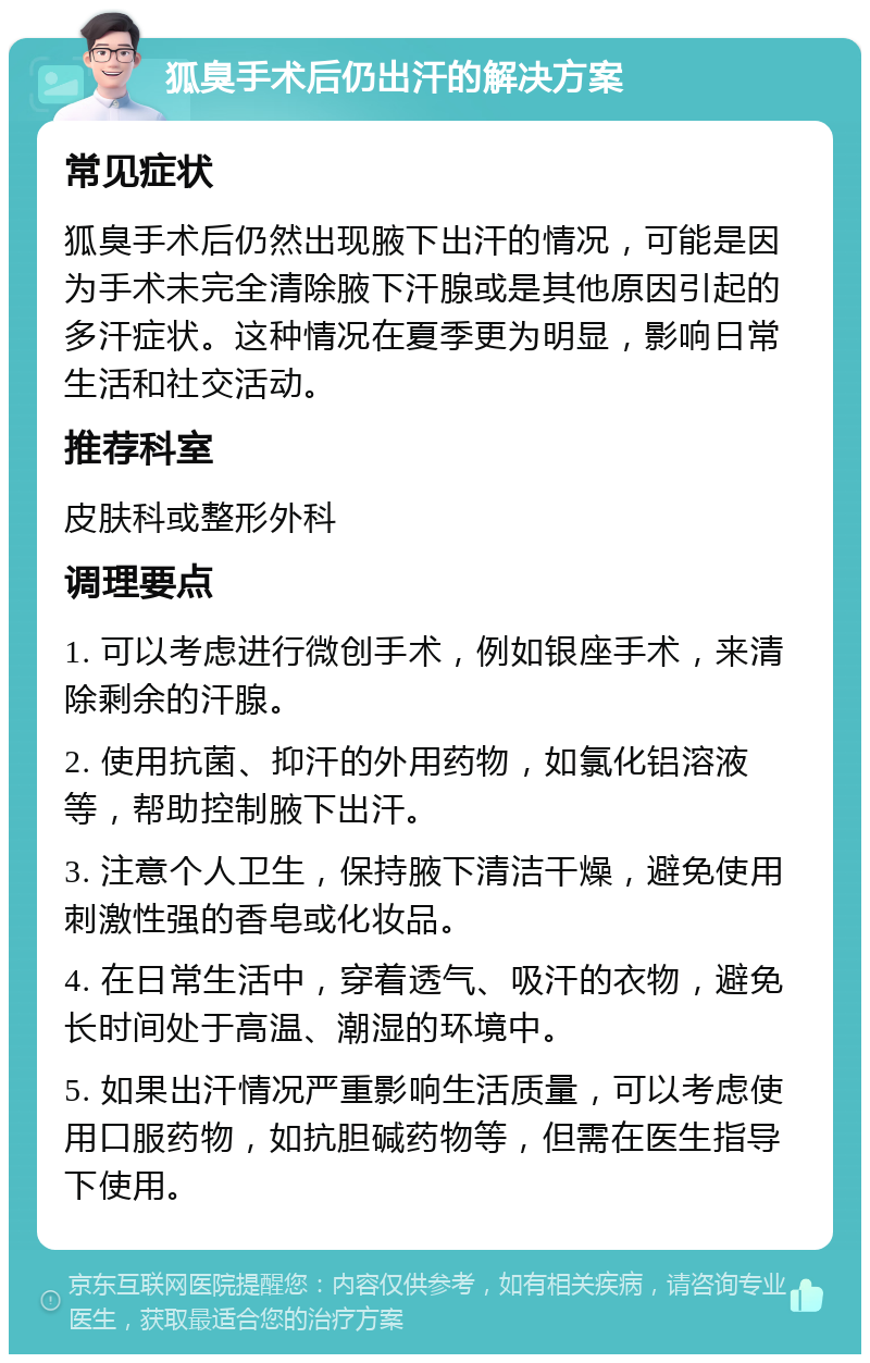 狐臭手术后仍出汗的解决方案 常见症状 狐臭手术后仍然出现腋下出汗的情况，可能是因为手术未完全清除腋下汗腺或是其他原因引起的多汗症状。这种情况在夏季更为明显，影响日常生活和社交活动。 推荐科室 皮肤科或整形外科 调理要点 1. 可以考虑进行微创手术，例如银座手术，来清除剩余的汗腺。 2. 使用抗菌、抑汗的外用药物，如氯化铝溶液等，帮助控制腋下出汗。 3. 注意个人卫生，保持腋下清洁干燥，避免使用刺激性强的香皂或化妆品。 4. 在日常生活中，穿着透气、吸汗的衣物，避免长时间处于高温、潮湿的环境中。 5. 如果出汗情况严重影响生活质量，可以考虑使用口服药物，如抗胆碱药物等，但需在医生指导下使用。