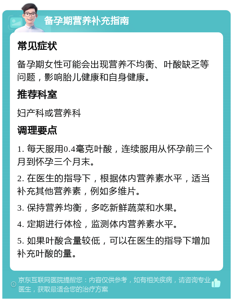 备孕期营养补充指南 常见症状 备孕期女性可能会出现营养不均衡、叶酸缺乏等问题，影响胎儿健康和自身健康。 推荐科室 妇产科或营养科 调理要点 1. 每天服用0.4毫克叶酸，连续服用从怀孕前三个月到怀孕三个月末。 2. 在医生的指导下，根据体内营养素水平，适当补充其他营养素，例如多维片。 3. 保持营养均衡，多吃新鲜蔬菜和水果。 4. 定期进行体检，监测体内营养素水平。 5. 如果叶酸含量较低，可以在医生的指导下增加补充叶酸的量。