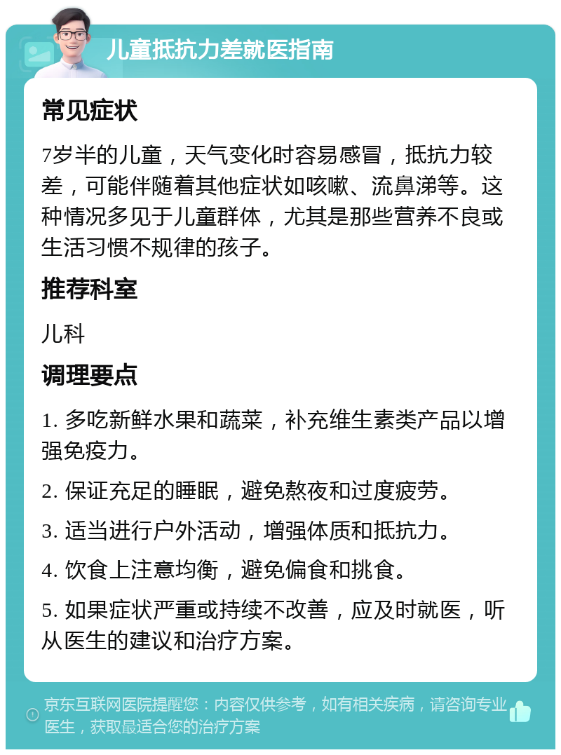 儿童抵抗力差就医指南 常见症状 7岁半的儿童，天气变化时容易感冒，抵抗力较差，可能伴随着其他症状如咳嗽、流鼻涕等。这种情况多见于儿童群体，尤其是那些营养不良或生活习惯不规律的孩子。 推荐科室 儿科 调理要点 1. 多吃新鲜水果和蔬菜，补充维生素类产品以增强免疫力。 2. 保证充足的睡眠，避免熬夜和过度疲劳。 3. 适当进行户外活动，增强体质和抵抗力。 4. 饮食上注意均衡，避免偏食和挑食。 5. 如果症状严重或持续不改善，应及时就医，听从医生的建议和治疗方案。