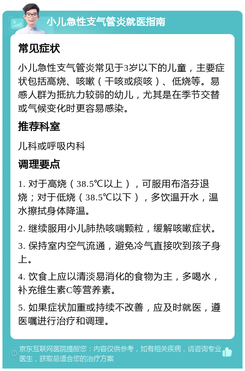 小儿急性支气管炎就医指南 常见症状 小儿急性支气管炎常见于3岁以下的儿童，主要症状包括高烧、咳嗽（干咳或痰咳）、低烧等。易感人群为抵抗力较弱的幼儿，尤其是在季节交替或气候变化时更容易感染。 推荐科室 儿科或呼吸内科 调理要点 1. 对于高烧（38.5℃以上），可服用布洛芬退烧；对于低烧（38.5℃以下），多饮温开水，温水擦拭身体降温。 2. 继续服用小儿肺热咳喘颗粒，缓解咳嗽症状。 3. 保持室内空气流通，避免冷气直接吹到孩子身上。 4. 饮食上应以清淡易消化的食物为主，多喝水，补充维生素C等营养素。 5. 如果症状加重或持续不改善，应及时就医，遵医嘱进行治疗和调理。