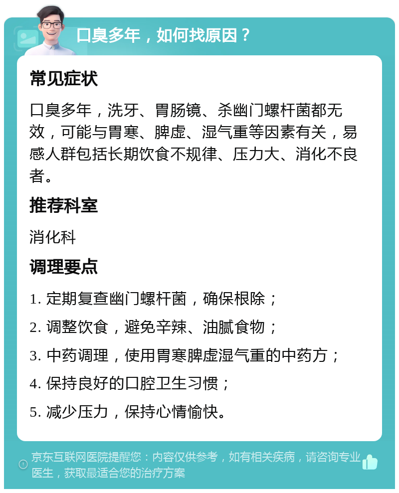 口臭多年，如何找原因？ 常见症状 口臭多年，洗牙、胃肠镜、杀幽门螺杆菌都无效，可能与胃寒、脾虚、湿气重等因素有关，易感人群包括长期饮食不规律、压力大、消化不良者。 推荐科室 消化科 调理要点 1. 定期复查幽门螺杆菌，确保根除； 2. 调整饮食，避免辛辣、油腻食物； 3. 中药调理，使用胃寒脾虚湿气重的中药方； 4. 保持良好的口腔卫生习惯； 5. 减少压力，保持心情愉快。