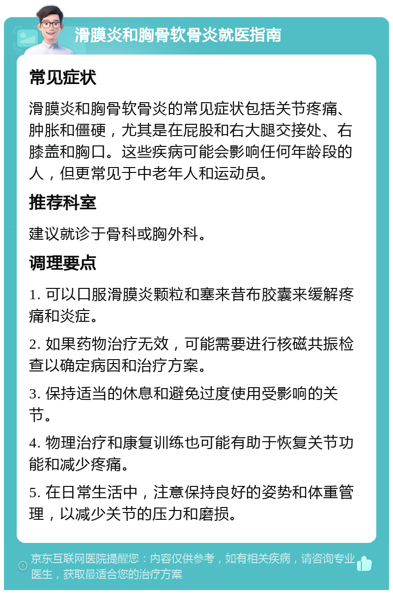 滑膜炎和胸骨软骨炎就医指南 常见症状 滑膜炎和胸骨软骨炎的常见症状包括关节疼痛、肿胀和僵硬，尤其是在屁股和右大腿交接处、右膝盖和胸口。这些疾病可能会影响任何年龄段的人，但更常见于中老年人和运动员。 推荐科室 建议就诊于骨科或胸外科。 调理要点 1. 可以口服滑膜炎颗粒和塞来昔布胶囊来缓解疼痛和炎症。 2. 如果药物治疗无效，可能需要进行核磁共振检查以确定病因和治疗方案。 3. 保持适当的休息和避免过度使用受影响的关节。 4. 物理治疗和康复训练也可能有助于恢复关节功能和减少疼痛。 5. 在日常生活中，注意保持良好的姿势和体重管理，以减少关节的压力和磨损。