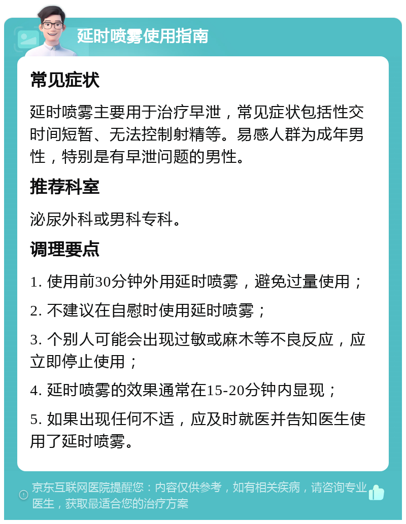 延时喷雾使用指南 常见症状 延时喷雾主要用于治疗早泄，常见症状包括性交时间短暂、无法控制射精等。易感人群为成年男性，特别是有早泄问题的男性。 推荐科室 泌尿外科或男科专科。 调理要点 1. 使用前30分钟外用延时喷雾，避免过量使用； 2. 不建议在自慰时使用延时喷雾； 3. 个别人可能会出现过敏或麻木等不良反应，应立即停止使用； 4. 延时喷雾的效果通常在15-20分钟内显现； 5. 如果出现任何不适，应及时就医并告知医生使用了延时喷雾。