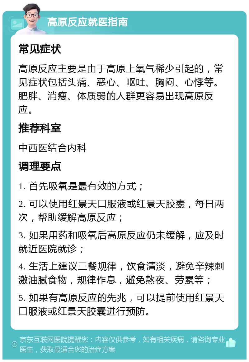 高原反应就医指南 常见症状 高原反应主要是由于高原上氧气稀少引起的，常见症状包括头痛、恶心、呕吐、胸闷、心悸等。肥胖、消瘦、体质弱的人群更容易出现高原反应。 推荐科室 中西医结合内科 调理要点 1. 首先吸氧是最有效的方式； 2. 可以使用红景天口服液或红景天胶囊，每日两次，帮助缓解高原反应； 3. 如果用药和吸氧后高原反应仍未缓解，应及时就近医院就诊； 4. 生活上建议三餐规律，饮食清淡，避免辛辣刺激油腻食物，规律作息，避免熬夜、劳累等； 5. 如果有高原反应的先兆，可以提前使用红景天口服液或红景天胶囊进行预防。