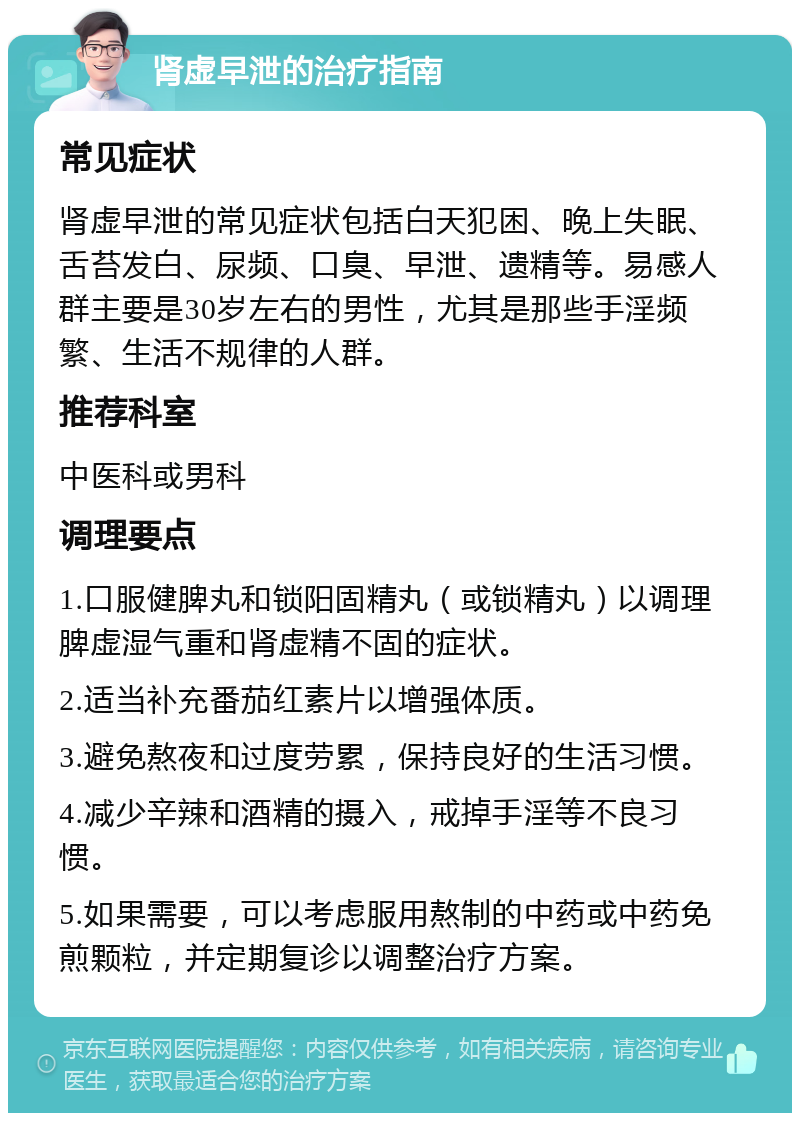 肾虚早泄的治疗指南 常见症状 肾虚早泄的常见症状包括白天犯困、晚上失眠、舌苔发白、尿频、口臭、早泄、遗精等。易感人群主要是30岁左右的男性，尤其是那些手淫频繁、生活不规律的人群。 推荐科室 中医科或男科 调理要点 1.口服健脾丸和锁阳固精丸（或锁精丸）以调理脾虚湿气重和肾虚精不固的症状。 2.适当补充番茄红素片以增强体质。 3.避免熬夜和过度劳累，保持良好的生活习惯。 4.减少辛辣和酒精的摄入，戒掉手淫等不良习惯。 5.如果需要，可以考虑服用熬制的中药或中药免煎颗粒，并定期复诊以调整治疗方案。