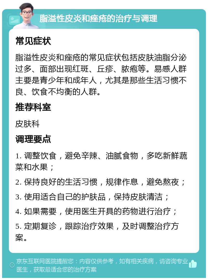 脂溢性皮炎和痤疮的治疗与调理 常见症状 脂溢性皮炎和痤疮的常见症状包括皮肤油脂分泌过多、面部出现红斑、丘疹、脓疱等。易感人群主要是青少年和成年人，尤其是那些生活习惯不良、饮食不均衡的人群。 推荐科室 皮肤科 调理要点 1. 调整饮食，避免辛辣、油腻食物，多吃新鲜蔬菜和水果； 2. 保持良好的生活习惯，规律作息，避免熬夜； 3. 使用适合自己的护肤品，保持皮肤清洁； 4. 如果需要，使用医生开具的药物进行治疗； 5. 定期复诊，跟踪治疗效果，及时调整治疗方案。