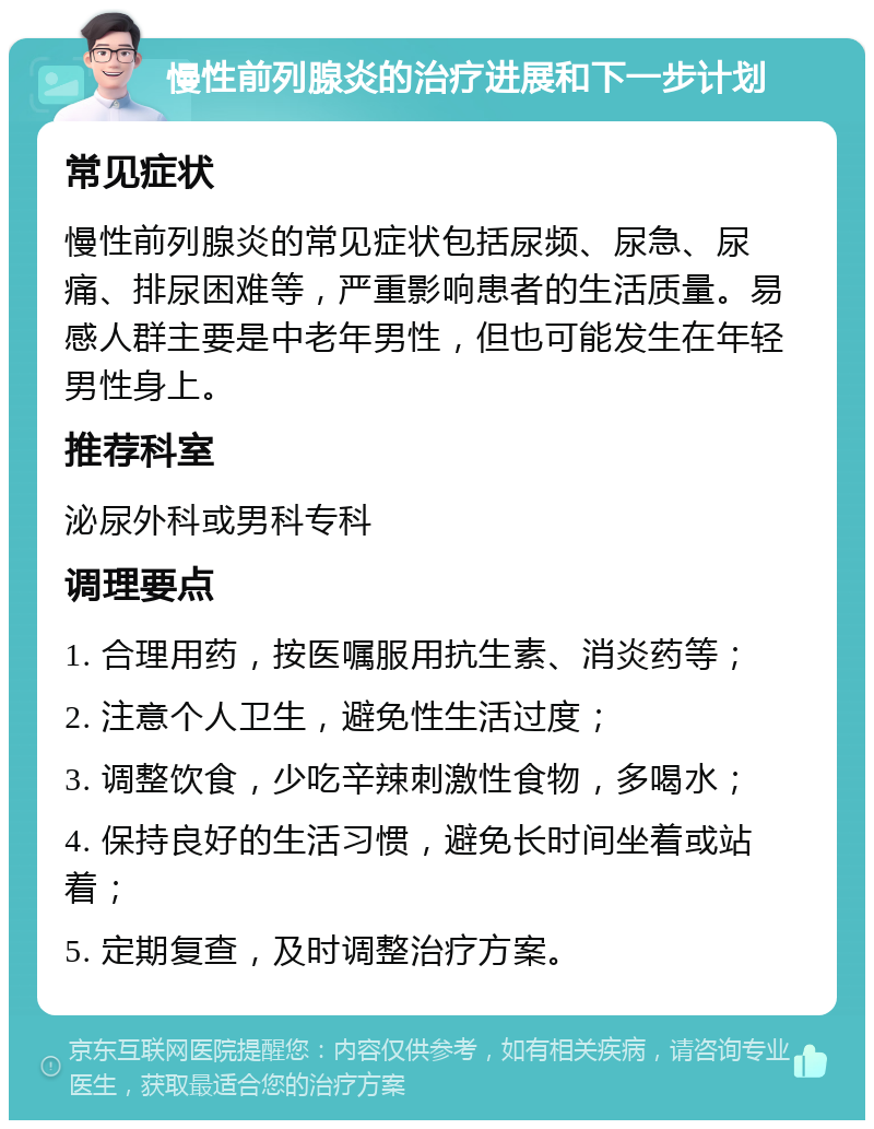 慢性前列腺炎的治疗进展和下一步计划 常见症状 慢性前列腺炎的常见症状包括尿频、尿急、尿痛、排尿困难等，严重影响患者的生活质量。易感人群主要是中老年男性，但也可能发生在年轻男性身上。 推荐科室 泌尿外科或男科专科 调理要点 1. 合理用药，按医嘱服用抗生素、消炎药等； 2. 注意个人卫生，避免性生活过度； 3. 调整饮食，少吃辛辣刺激性食物，多喝水； 4. 保持良好的生活习惯，避免长时间坐着或站着； 5. 定期复查，及时调整治疗方案。