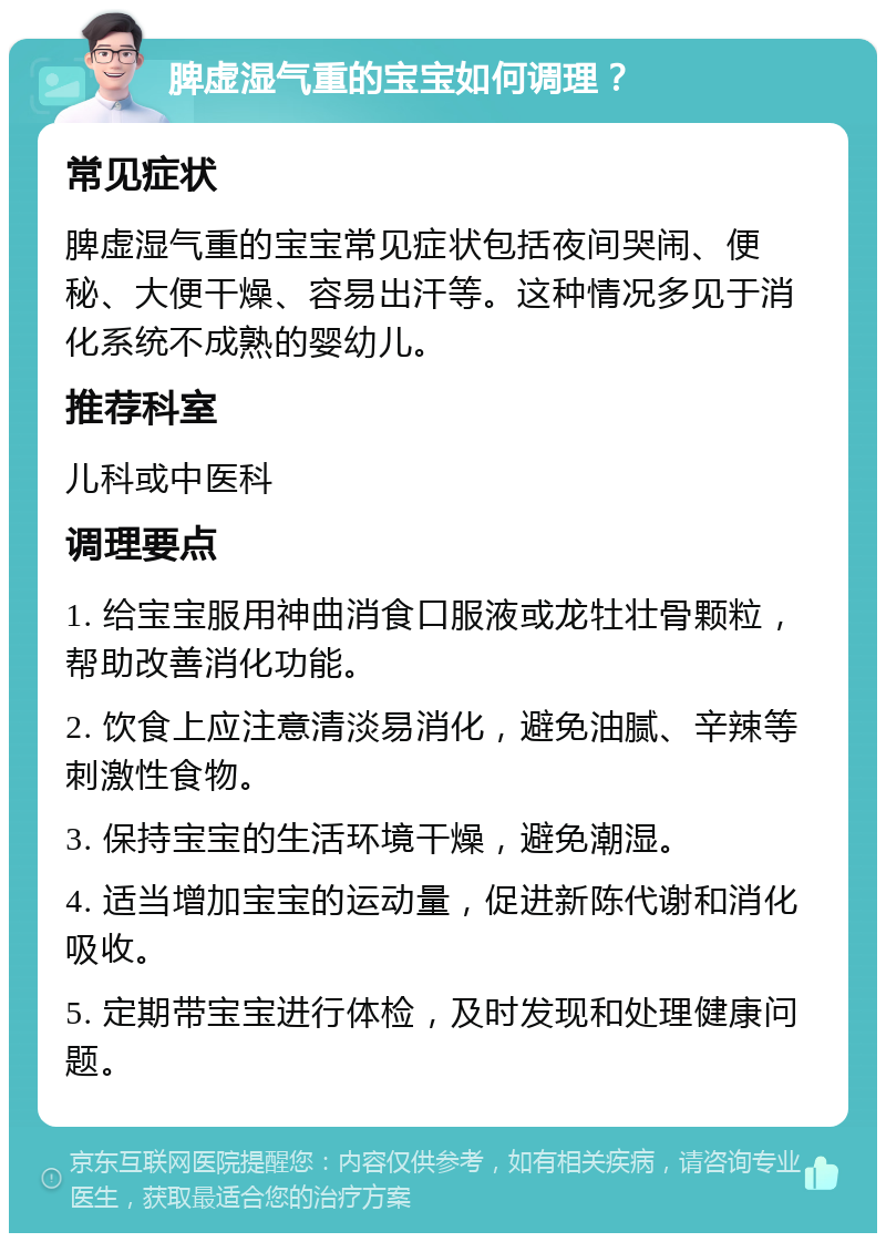 脾虚湿气重的宝宝如何调理？ 常见症状 脾虚湿气重的宝宝常见症状包括夜间哭闹、便秘、大便干燥、容易出汗等。这种情况多见于消化系统不成熟的婴幼儿。 推荐科室 儿科或中医科 调理要点 1. 给宝宝服用神曲消食口服液或龙牡壮骨颗粒，帮助改善消化功能。 2. 饮食上应注意清淡易消化，避免油腻、辛辣等刺激性食物。 3. 保持宝宝的生活环境干燥，避免潮湿。 4. 适当增加宝宝的运动量，促进新陈代谢和消化吸收。 5. 定期带宝宝进行体检，及时发现和处理健康问题。