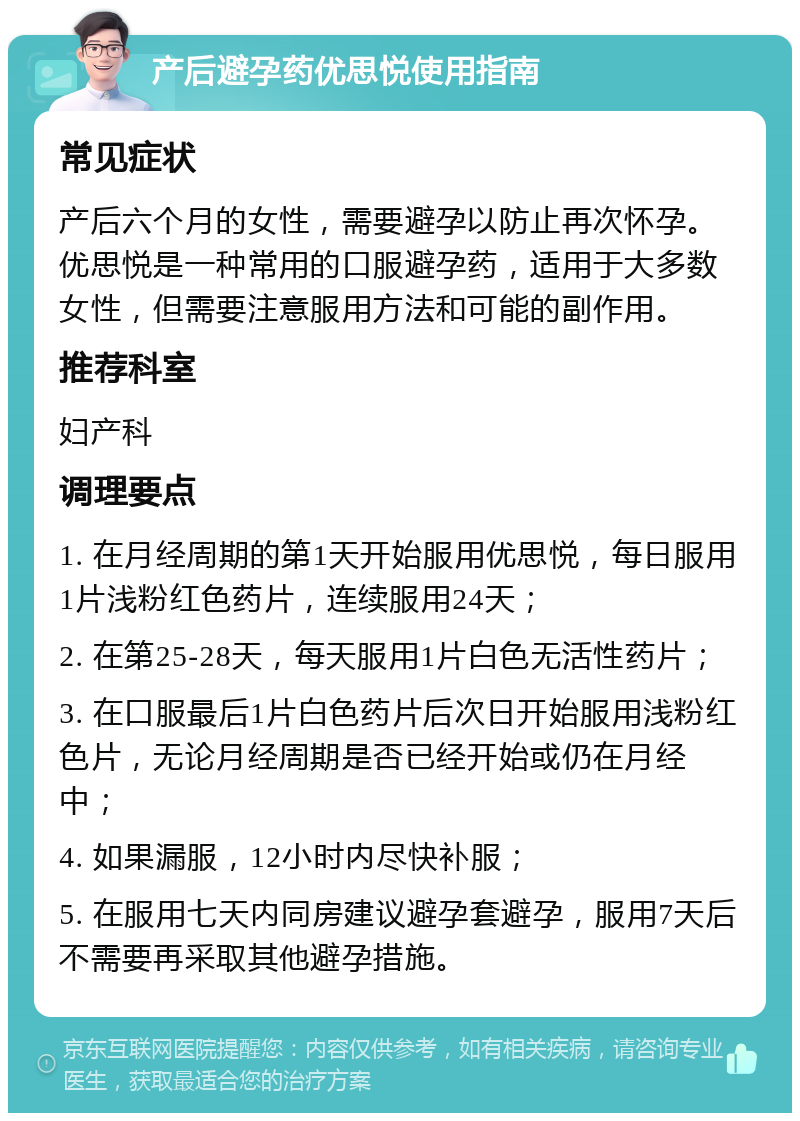 产后避孕药优思悦使用指南 常见症状 产后六个月的女性，需要避孕以防止再次怀孕。优思悦是一种常用的口服避孕药，适用于大多数女性，但需要注意服用方法和可能的副作用。 推荐科室 妇产科 调理要点 1. 在月经周期的第1天开始服用优思悦，每日服用1片浅粉红色药片，连续服用24天； 2. 在第25-28天，每天服用1片白色无活性药片； 3. 在口服最后1片白色药片后次日开始服用浅粉红色片，无论月经周期是否已经开始或仍在月经中； 4. 如果漏服，12小时内尽快补服； 5. 在服用七天内同房建议避孕套避孕，服用7天后不需要再采取其他避孕措施。