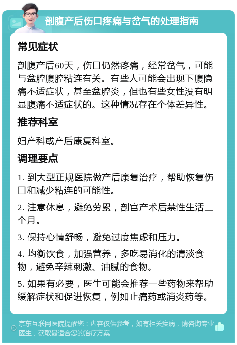 剖腹产后伤口疼痛与岔气的处理指南 常见症状 剖腹产后60天，伤口仍然疼痛，经常岔气，可能与盆腔腹腔粘连有关。有些人可能会出现下腹隐痛不适症状，甚至盆腔炎，但也有些女性没有明显腹痛不适症状的。这种情况存在个体差异性。 推荐科室 妇产科或产后康复科室。 调理要点 1. 到大型正规医院做产后康复治疗，帮助恢复伤口和减少粘连的可能性。 2. 注意休息，避免劳累，剖宫产术后禁性生活三个月。 3. 保持心情舒畅，避免过度焦虑和压力。 4. 均衡饮食，加强营养，多吃易消化的清淡食物，避免辛辣刺激、油腻的食物。 5. 如果有必要，医生可能会推荐一些药物来帮助缓解症状和促进恢复，例如止痛药或消炎药等。