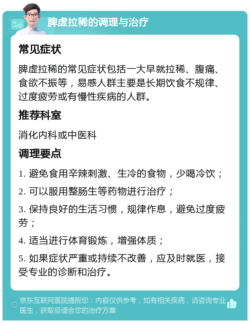 脾虚拉稀的调理与治疗 常见症状 脾虚拉稀的常见症状包括一大早就拉稀、腹痛、食欲不振等，易感人群主要是长期饮食不规律、过度疲劳或有慢性疾病的人群。 推荐科室 消化内科或中医科 调理要点 1. 避免食用辛辣刺激、生冷的食物，少喝冷饮； 2. 可以服用整肠生等药物进行治疗； 3. 保持良好的生活习惯，规律作息，避免过度疲劳； 4. 适当进行体育锻炼，增强体质； 5. 如果症状严重或持续不改善，应及时就医，接受专业的诊断和治疗。