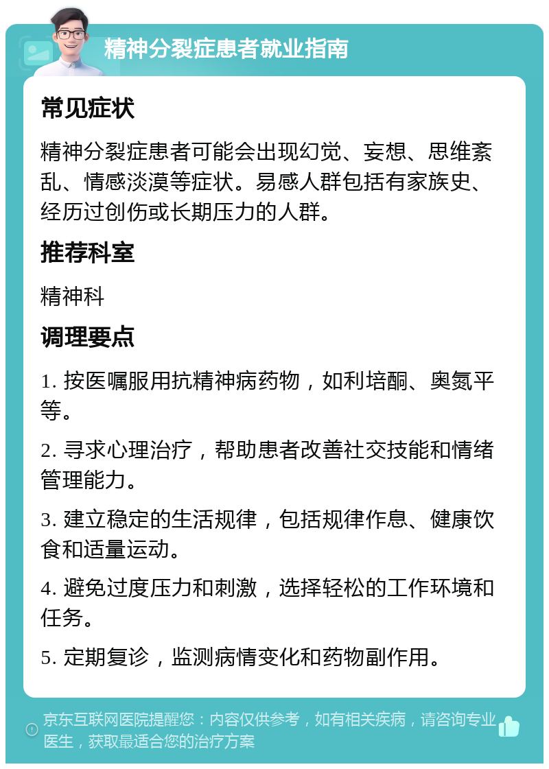 精神分裂症患者就业指南 常见症状 精神分裂症患者可能会出现幻觉、妄想、思维紊乱、情感淡漠等症状。易感人群包括有家族史、经历过创伤或长期压力的人群。 推荐科室 精神科 调理要点 1. 按医嘱服用抗精神病药物，如利培酮、奥氮平等。 2. 寻求心理治疗，帮助患者改善社交技能和情绪管理能力。 3. 建立稳定的生活规律，包括规律作息、健康饮食和适量运动。 4. 避免过度压力和刺激，选择轻松的工作环境和任务。 5. 定期复诊，监测病情变化和药物副作用。