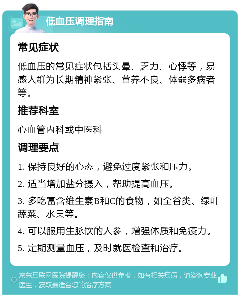 低血压调理指南 常见症状 低血压的常见症状包括头晕、乏力、心悸等，易感人群为长期精神紧张、营养不良、体弱多病者等。 推荐科室 心血管内科或中医科 调理要点 1. 保持良好的心态，避免过度紧张和压力。 2. 适当增加盐分摄入，帮助提高血压。 3. 多吃富含维生素B和C的食物，如全谷类、绿叶蔬菜、水果等。 4. 可以服用生脉饮的人参，增强体质和免疫力。 5. 定期测量血压，及时就医检查和治疗。