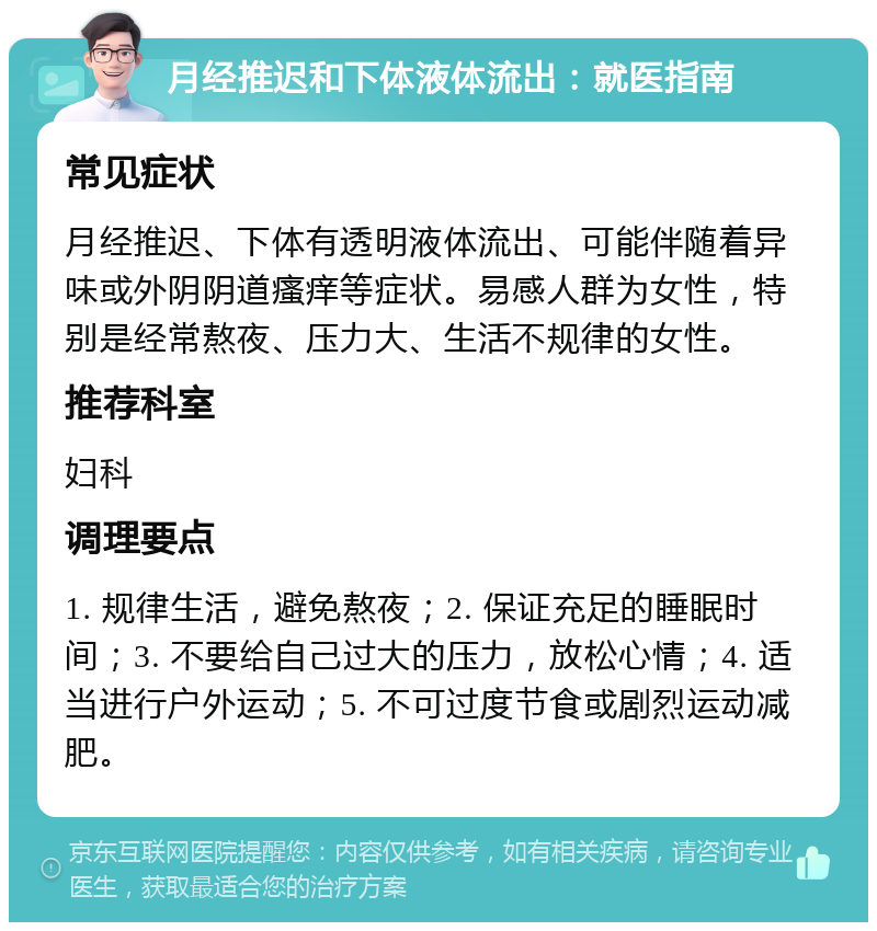 月经推迟和下体液体流出：就医指南 常见症状 月经推迟、下体有透明液体流出、可能伴随着异味或外阴阴道瘙痒等症状。易感人群为女性，特别是经常熬夜、压力大、生活不规律的女性。 推荐科室 妇科 调理要点 1. 规律生活，避免熬夜；2. 保证充足的睡眠时间；3. 不要给自己过大的压力，放松心情；4. 适当进行户外运动；5. 不可过度节食或剧烈运动减肥。