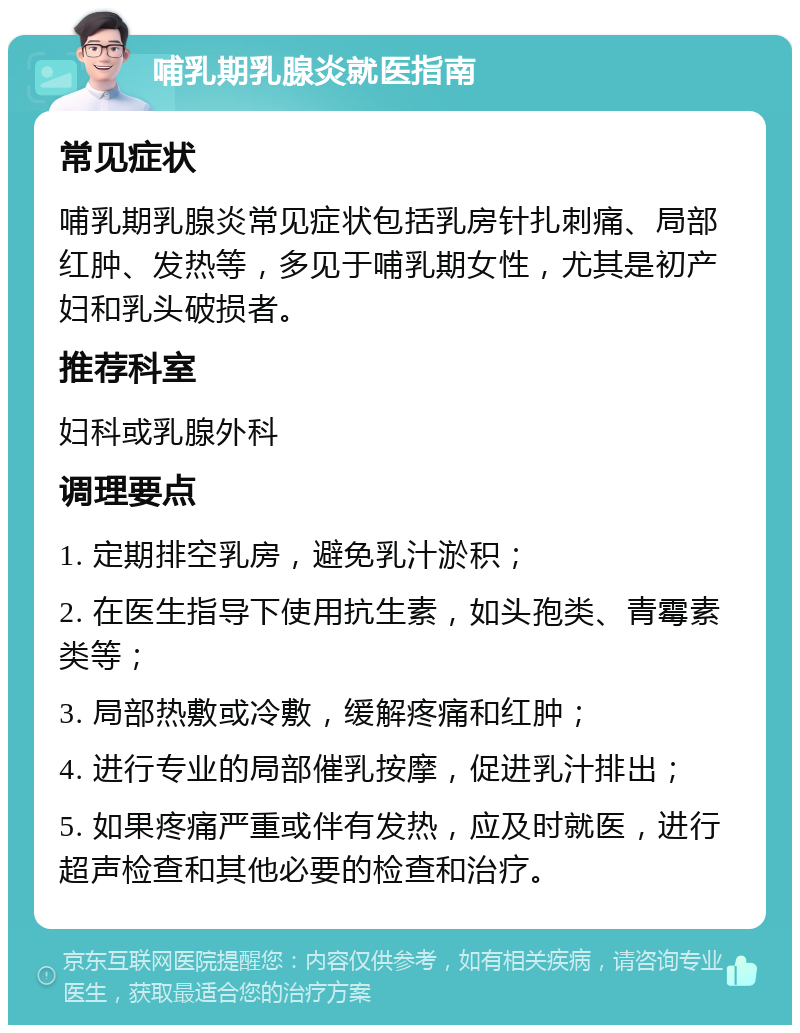 哺乳期乳腺炎就医指南 常见症状 哺乳期乳腺炎常见症状包括乳房针扎刺痛、局部红肿、发热等，多见于哺乳期女性，尤其是初产妇和乳头破损者。 推荐科室 妇科或乳腺外科 调理要点 1. 定期排空乳房，避免乳汁淤积； 2. 在医生指导下使用抗生素，如头孢类、青霉素类等； 3. 局部热敷或冷敷，缓解疼痛和红肿； 4. 进行专业的局部催乳按摩，促进乳汁排出； 5. 如果疼痛严重或伴有发热，应及时就医，进行超声检查和其他必要的检查和治疗。