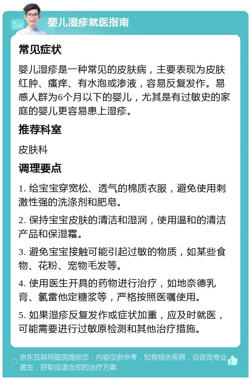 婴儿湿疹就医指南 常见症状 婴儿湿疹是一种常见的皮肤病，主要表现为皮肤红肿、瘙痒、有水泡或渗液，容易反复发作。易感人群为6个月以下的婴儿，尤其是有过敏史的家庭的婴儿更容易患上湿疹。 推荐科室 皮肤科 调理要点 1. 给宝宝穿宽松、透气的棉质衣服，避免使用刺激性强的洗涤剂和肥皂。 2. 保持宝宝皮肤的清洁和湿润，使用温和的清洁产品和保湿霜。 3. 避免宝宝接触可能引起过敏的物质，如某些食物、花粉、宠物毛发等。 4. 使用医生开具的药物进行治疗，如地奈德乳膏、氯雷他定糖浆等，严格按照医嘱使用。 5. 如果湿疹反复发作或症状加重，应及时就医，可能需要进行过敏原检测和其他治疗措施。