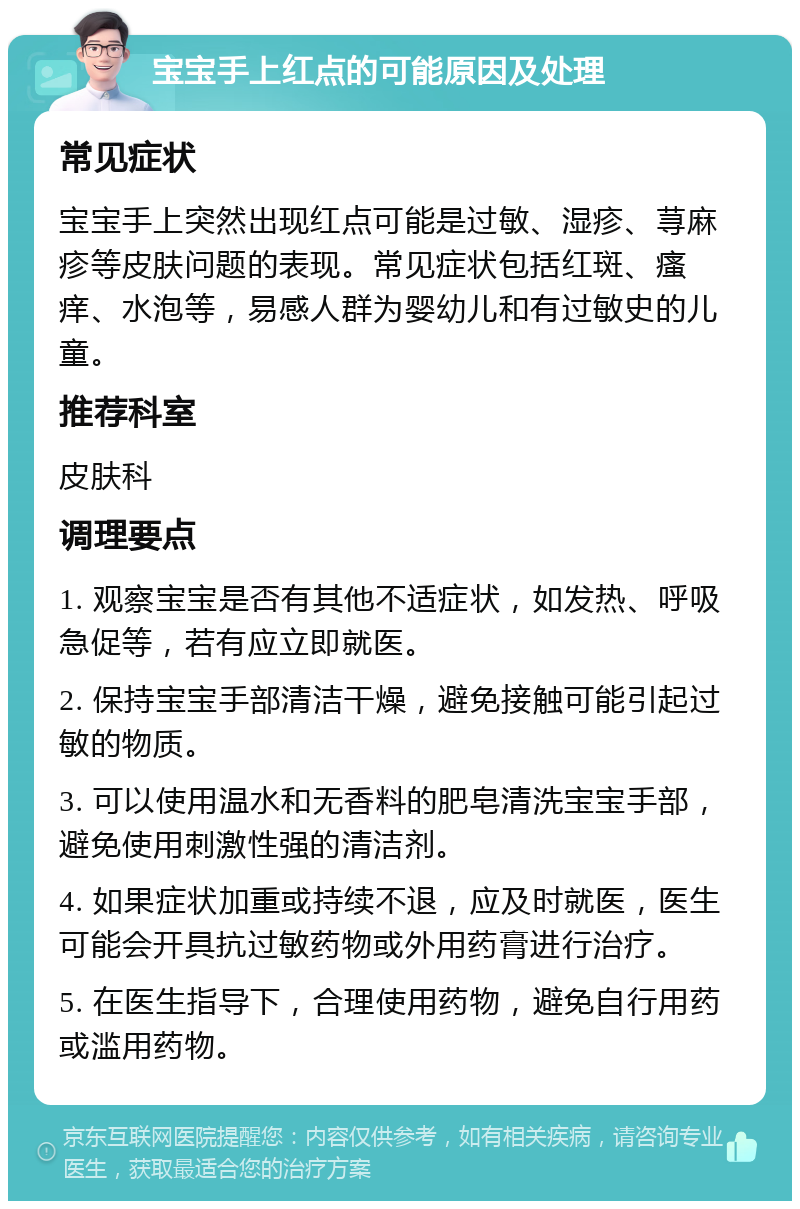 宝宝手上红点的可能原因及处理 常见症状 宝宝手上突然出现红点可能是过敏、湿疹、荨麻疹等皮肤问题的表现。常见症状包括红斑、瘙痒、水泡等，易感人群为婴幼儿和有过敏史的儿童。 推荐科室 皮肤科 调理要点 1. 观察宝宝是否有其他不适症状，如发热、呼吸急促等，若有应立即就医。 2. 保持宝宝手部清洁干燥，避免接触可能引起过敏的物质。 3. 可以使用温水和无香料的肥皂清洗宝宝手部，避免使用刺激性强的清洁剂。 4. 如果症状加重或持续不退，应及时就医，医生可能会开具抗过敏药物或外用药膏进行治疗。 5. 在医生指导下，合理使用药物，避免自行用药或滥用药物。