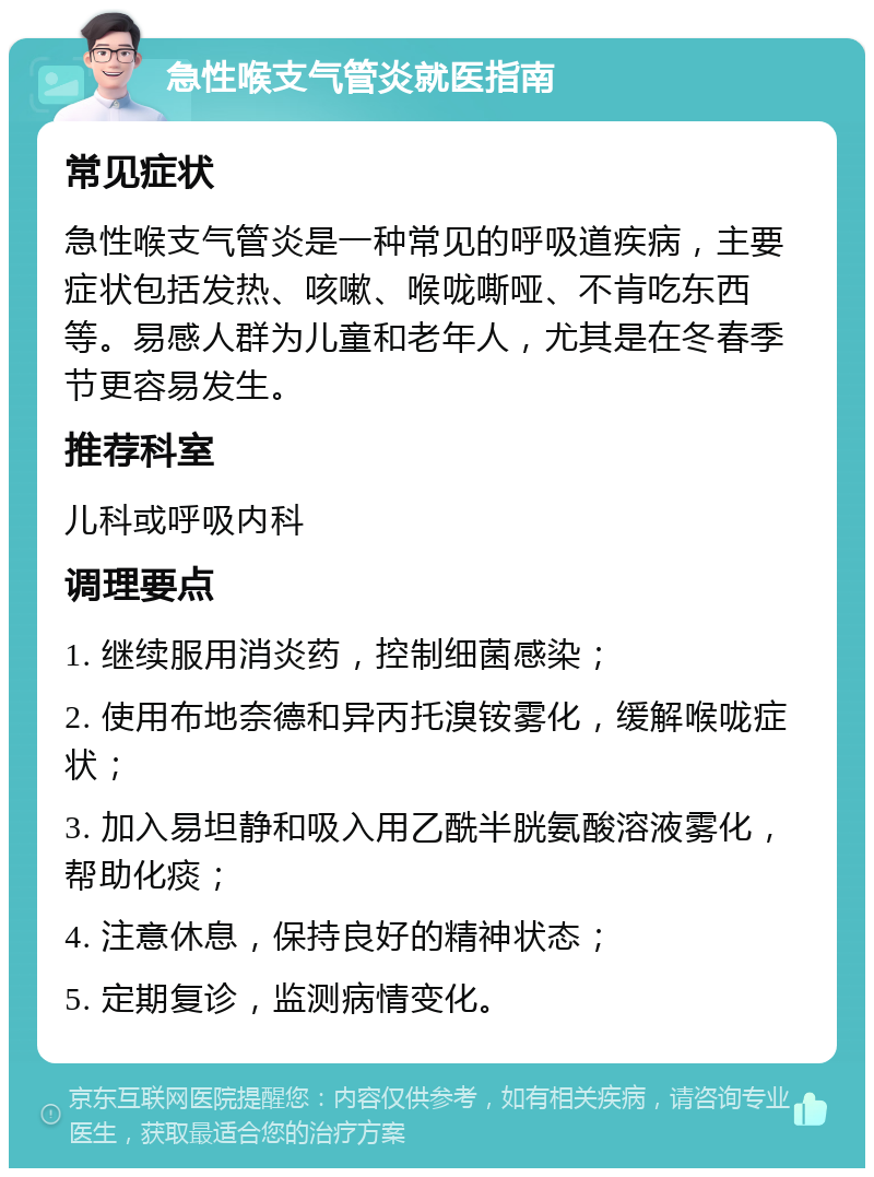 急性喉支气管炎就医指南 常见症状 急性喉支气管炎是一种常见的呼吸道疾病，主要症状包括发热、咳嗽、喉咙嘶哑、不肯吃东西等。易感人群为儿童和老年人，尤其是在冬春季节更容易发生。 推荐科室 儿科或呼吸内科 调理要点 1. 继续服用消炎药，控制细菌感染； 2. 使用布地奈德和异丙托溴铵雾化，缓解喉咙症状； 3. 加入易坦静和吸入用乙酰半胱氨酸溶液雾化，帮助化痰； 4. 注意休息，保持良好的精神状态； 5. 定期复诊，监测病情变化。