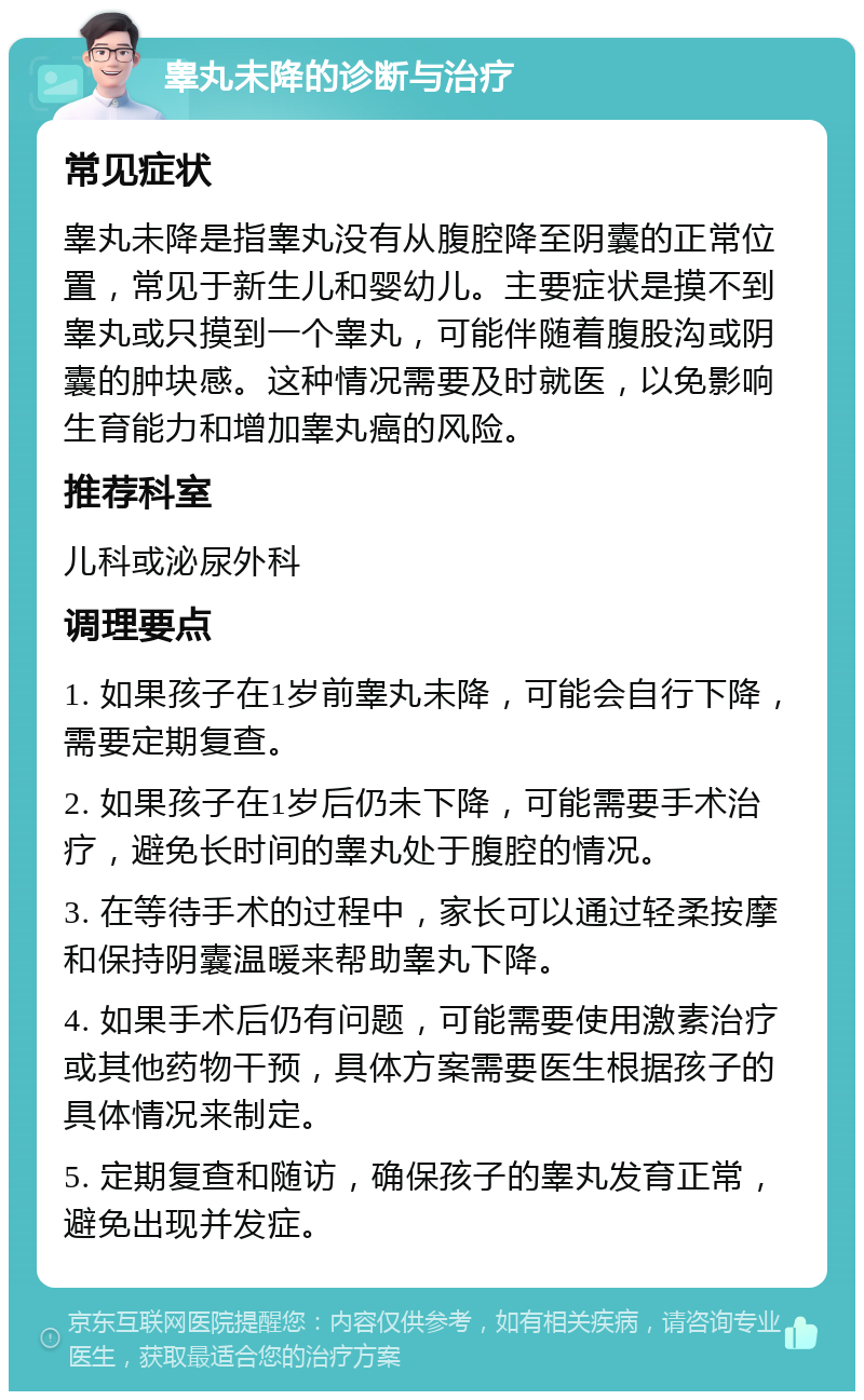 睾丸未降的诊断与治疗 常见症状 睾丸未降是指睾丸没有从腹腔降至阴囊的正常位置，常见于新生儿和婴幼儿。主要症状是摸不到睾丸或只摸到一个睾丸，可能伴随着腹股沟或阴囊的肿块感。这种情况需要及时就医，以免影响生育能力和增加睾丸癌的风险。 推荐科室 儿科或泌尿外科 调理要点 1. 如果孩子在1岁前睾丸未降，可能会自行下降，需要定期复查。 2. 如果孩子在1岁后仍未下降，可能需要手术治疗，避免长时间的睾丸处于腹腔的情况。 3. 在等待手术的过程中，家长可以通过轻柔按摩和保持阴囊温暖来帮助睾丸下降。 4. 如果手术后仍有问题，可能需要使用激素治疗或其他药物干预，具体方案需要医生根据孩子的具体情况来制定。 5. 定期复查和随访，确保孩子的睾丸发育正常，避免出现并发症。