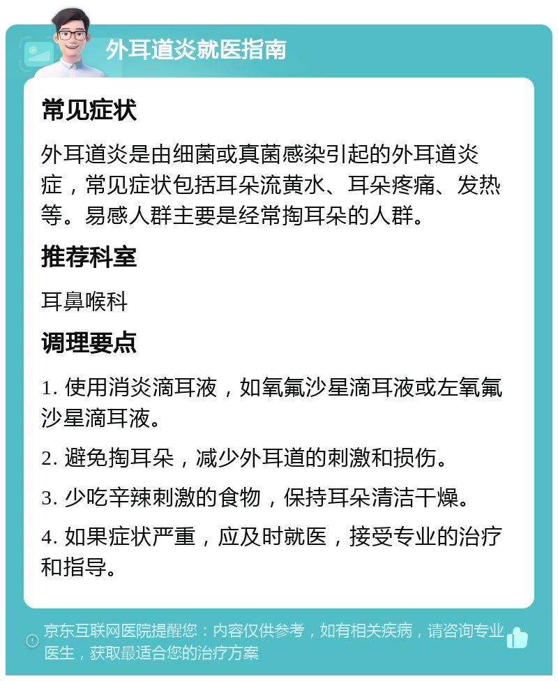 外耳道炎就医指南 常见症状 外耳道炎是由细菌或真菌感染引起的外耳道炎症，常见症状包括耳朵流黄水、耳朵疼痛、发热等。易感人群主要是经常掏耳朵的人群。 推荐科室 耳鼻喉科 调理要点 1. 使用消炎滴耳液，如氧氟沙星滴耳液或左氧氟沙星滴耳液。 2. 避免掏耳朵，减少外耳道的刺激和损伤。 3. 少吃辛辣刺激的食物，保持耳朵清洁干燥。 4. 如果症状严重，应及时就医，接受专业的治疗和指导。