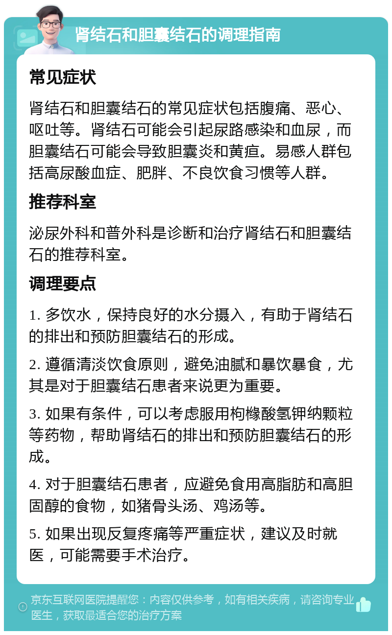 肾结石和胆囊结石的调理指南 常见症状 肾结石和胆囊结石的常见症状包括腹痛、恶心、呕吐等。肾结石可能会引起尿路感染和血尿，而胆囊结石可能会导致胆囊炎和黄疸。易感人群包括高尿酸血症、肥胖、不良饮食习惯等人群。 推荐科室 泌尿外科和普外科是诊断和治疗肾结石和胆囊结石的推荐科室。 调理要点 1. 多饮水，保持良好的水分摄入，有助于肾结石的排出和预防胆囊结石的形成。 2. 遵循清淡饮食原则，避免油腻和暴饮暴食，尤其是对于胆囊结石患者来说更为重要。 3. 如果有条件，可以考虑服用枸橼酸氢钾纳颗粒等药物，帮助肾结石的排出和预防胆囊结石的形成。 4. 对于胆囊结石患者，应避免食用高脂肪和高胆固醇的食物，如猪骨头汤、鸡汤等。 5. 如果出现反复疼痛等严重症状，建议及时就医，可能需要手术治疗。